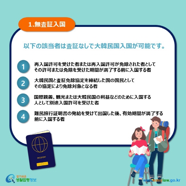 1.無査証入国 以下の該当者は査証なしで大韓民国入国が可能です。 1 再入国許可を受けた者または再入国許可が免除された者として その許可または免除を受けた期間が満了する前に入国する者 2 大韓民国と査証免除協定を締結した国の国民として その協定により免除対象となる者 3 国際親善、観光または大韓民国の利益などのために入国する 人として別途入国許可を受けた者 4 難民旅行証明書の発給を受けて出国した後、有効期間が満了する 前に入国する者